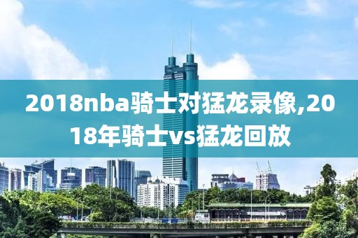 2018nba骑士对猛龙录像,2018年骑士vs猛龙回放