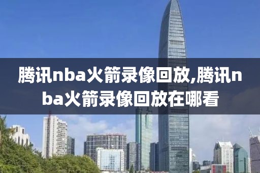 腾讯nba火箭录像回放,腾讯nba火箭录像回放在哪看