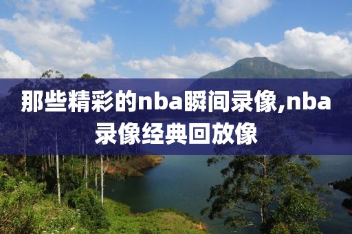 那些精彩的nba瞬间录像,nba录像经典回放像