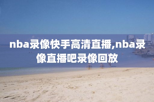 nba录像快手高清直播,nba录像直播吧录像回放