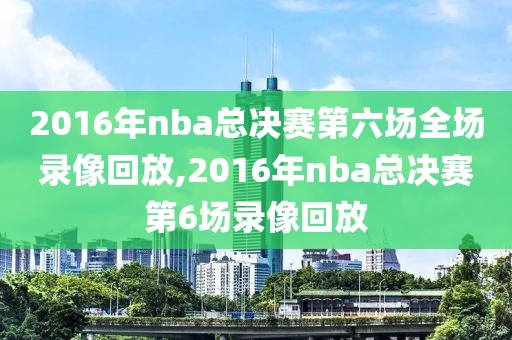 2016年nba总决赛第六场全场录像回放,2016年nba总决赛第6场录像回放