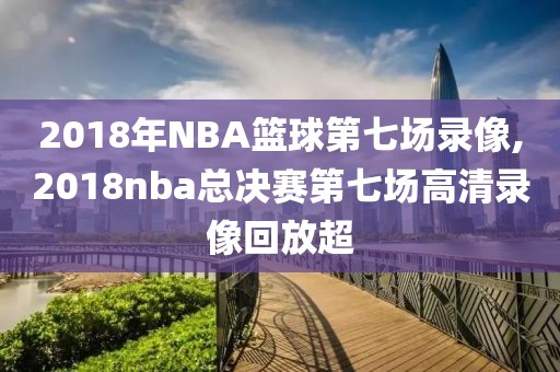 2018年NBA篮球第七场录像,2018nba总决赛第七场高清录像回放超