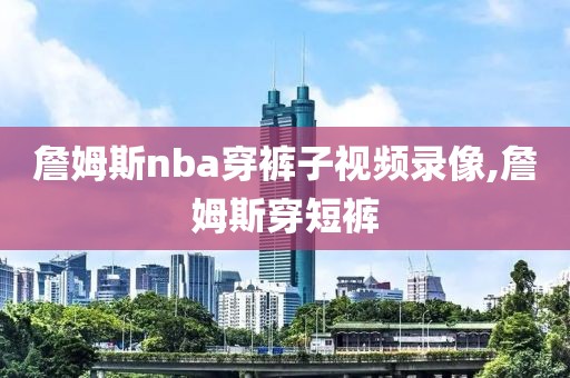 詹姆斯nba穿裤子视频录像,詹姆斯穿短裤