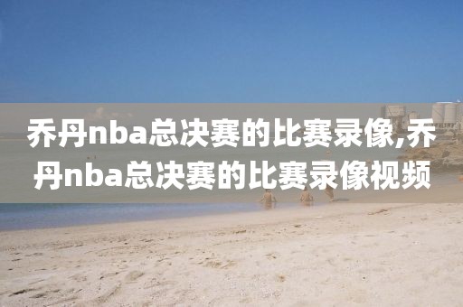 乔丹nba总决赛的比赛录像,乔丹nba总决赛的比赛录像视频