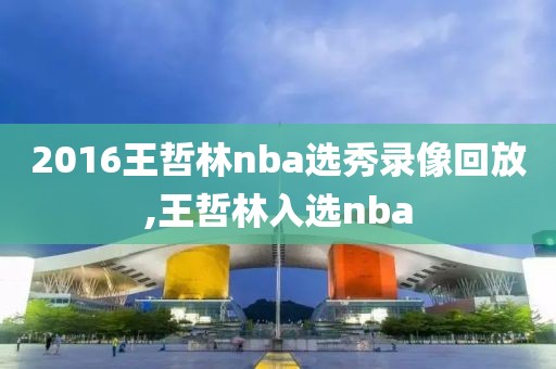 2016王哲林nba选秀录像回放,王哲林入选nba