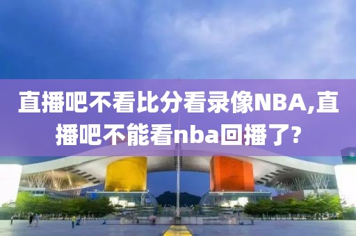 直播吧不看比分看录像NBA,直播吧不能看nba回播了?