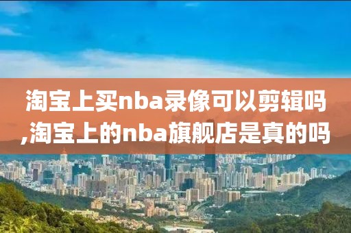 淘宝上买nba录像可以剪辑吗,淘宝上的nba旗舰店是真的吗