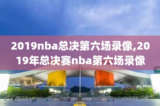 2019nba总决第六场录像,2019年总决赛nba第六场录像