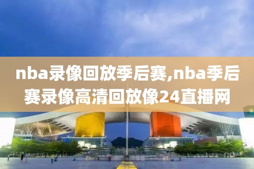 nba录像回放季后赛,nba季后赛录像高清回放像24直播网