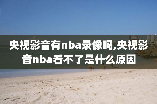 央视影音有nba录像吗,央视影音nba看不了是什么原因