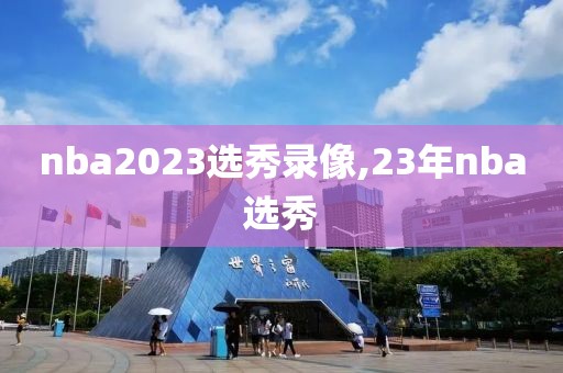 nba2023选秀录像,23年nba选秀