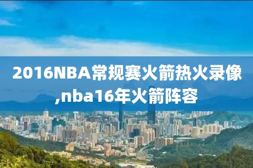 2016NBA常规赛火箭热火录像,nba16年火箭阵容