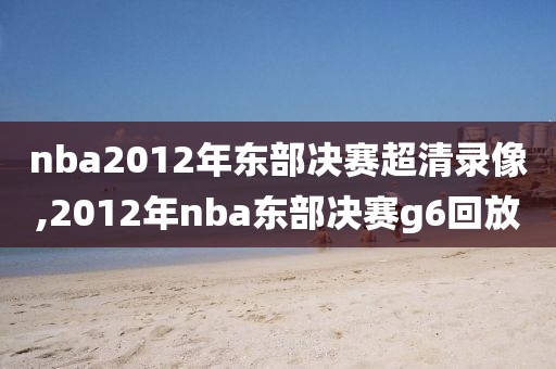 nba2012年东部决赛超清录像,2012年nba东部决赛g6回放