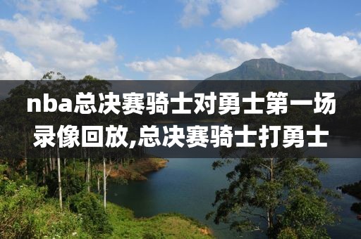 nba总决赛骑士对勇士第一场录像回放,总决赛骑士打勇士