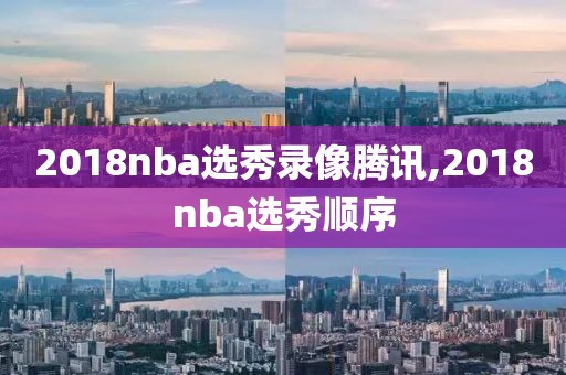 2018nba选秀录像腾讯,2018nba选秀顺序