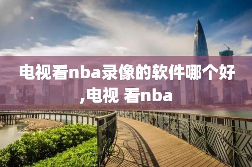 电视看nba录像的软件哪个好,电视 看nba