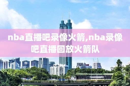 nba直播吧录像火箭,nba录像吧直播回放火箭队