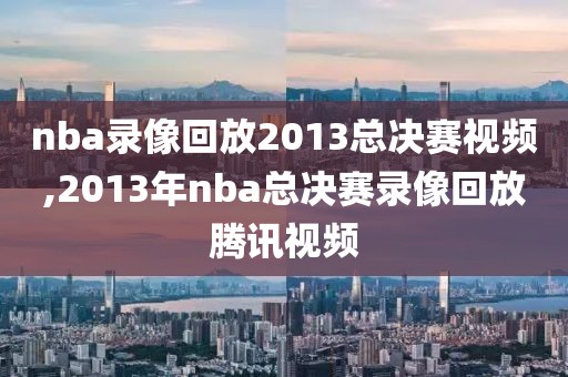 nba录像回放2013总决赛视频,2013年nba总决赛录像回放腾讯视频