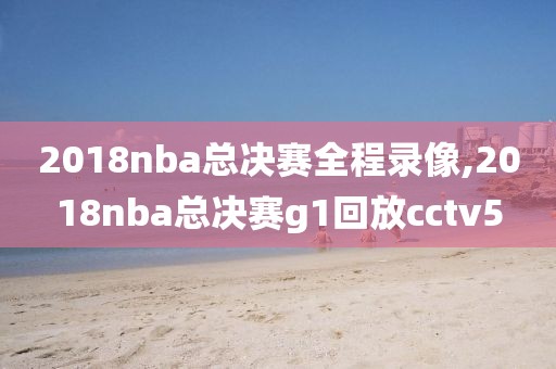 2018nba总决赛全程录像,2018nba总决赛g1回放cctv5