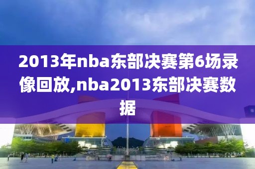 2013年nba东部决赛第6场录像回放,nba2013东部决赛数据