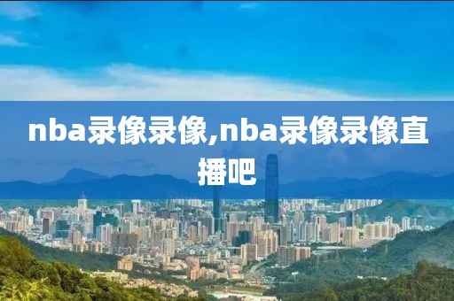 nba录像录像,nba录像录像直播吧