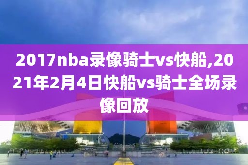 2017nba录像骑士vs快船,2021年2月4日快船vs骑士全场录像回放