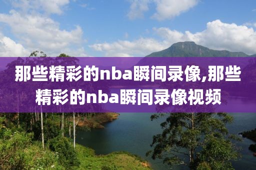 那些精彩的nba瞬间录像,那些精彩的nba瞬间录像视频