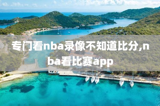 专门看nba录像不知道比分,nba看比赛app