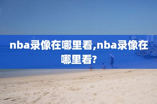 nba录像在哪里看,nba录像在哪里看?