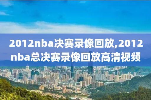 2012nba决赛录像回放,2012nba总决赛录像回放高清视频