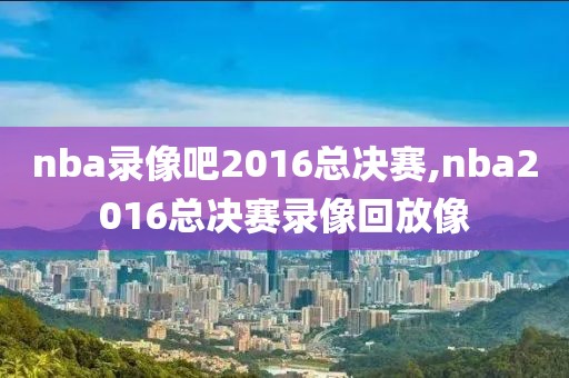 nba录像吧2016总决赛,nba2016总决赛录像回放像