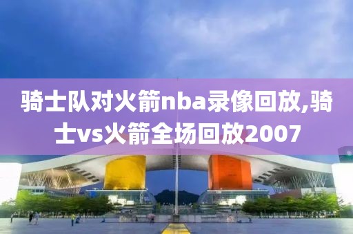 骑士队对火箭nba录像回放,骑士vs火箭全场回放2007