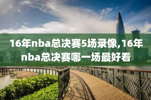 16年nba总决赛5场录像,16年nba总决赛哪一场最好看
