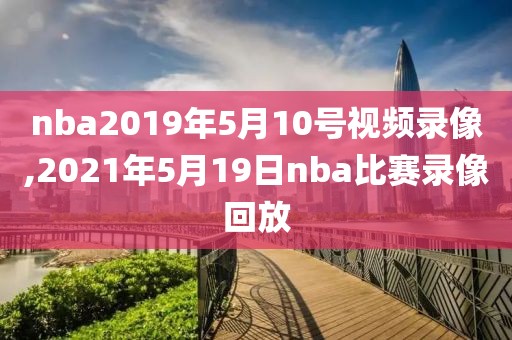 nba2019年5月10号视频录像,2021年5月19日nba比赛录像回放