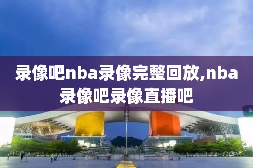 录像吧nba录像完整回放,nba录像吧录像直播吧