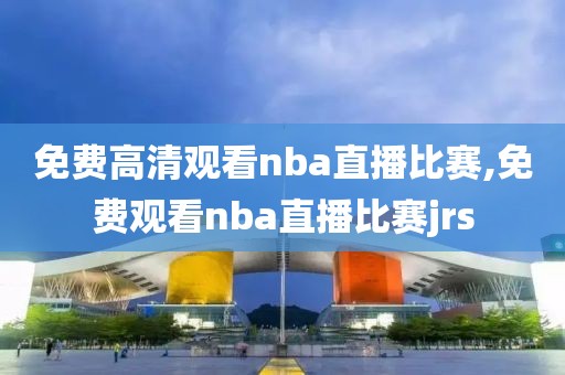 免费高清观看nba直播比赛,免费观看nba直播比赛jrs