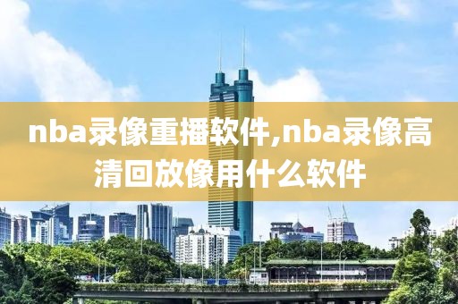 nba录像重播软件,nba录像高清回放像用什么软件