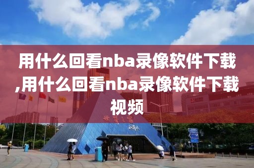 用什么回看nba录像软件下载,用什么回看nba录像软件下载视频