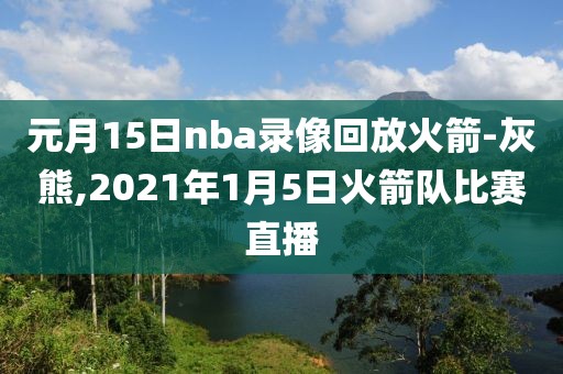 元月15日nba录像回放火箭-灰熊,2021年1月5日火箭队比赛直播