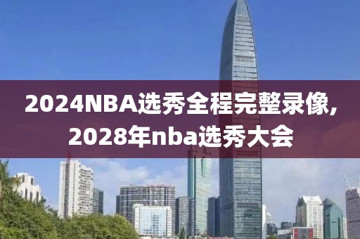 2024NBA选秀全程完整录像,2028年nba选秀大会