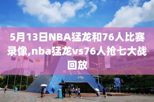 5月13日NBA猛龙和76人比赛录像,nba猛龙vs76人抢七大战回放