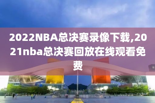 2022NBA总决赛录像下载,2021nba总决赛回放在线观看免费