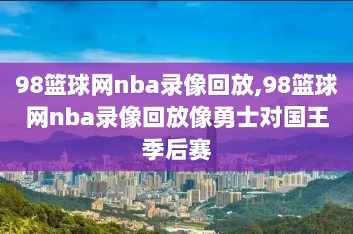 98篮球网nba录像回放,98篮球网nba录像回放像勇士对国王季后赛