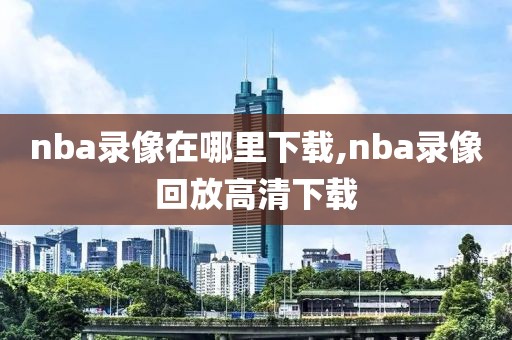 nba录像在哪里下载,nba录像回放高清下载