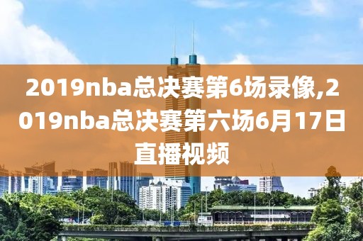 2019nba总决赛第6场录像,2019nba总决赛第六场6月17日直播视频