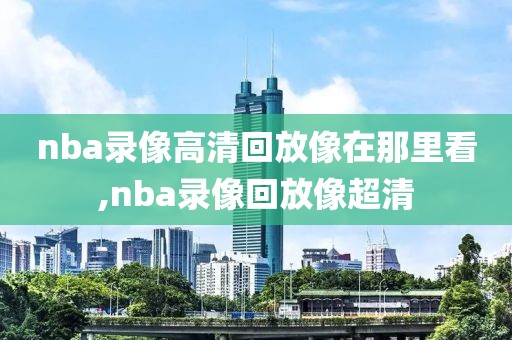 nba录像高清回放像在那里看,nba录像回放像超清