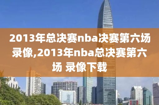 2013年总决赛nba决赛第六场录像,2013年nba总决赛第六场 录像下载