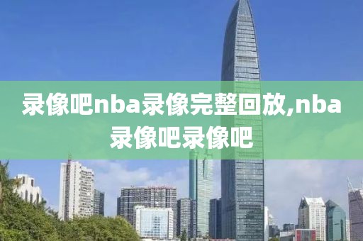 录像吧nba录像完整回放,nba录像吧录像吧