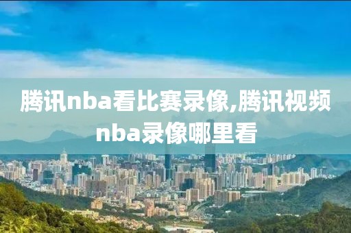 腾讯nba看比赛录像,腾讯视频nba录像哪里看