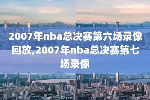 2007年nba总决赛第六场录像回放,2007年nba总决赛第七场录像